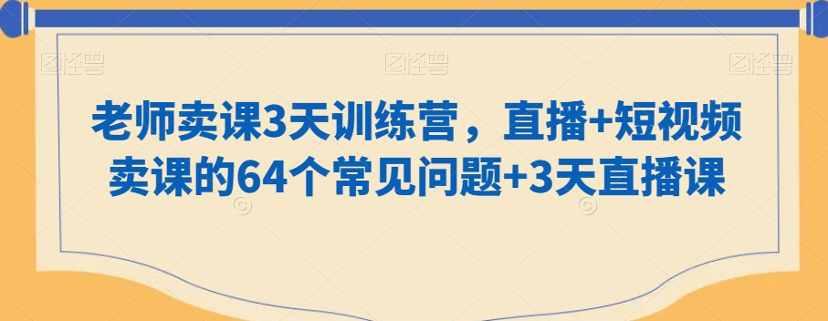 老师卖课3天训练营，直播+短视频卖课的64个常见问题+3天直播课网赚库-项目库-轻创网-中创网-福缘网-冒泡网-资源之家-魔方项目库网赚库