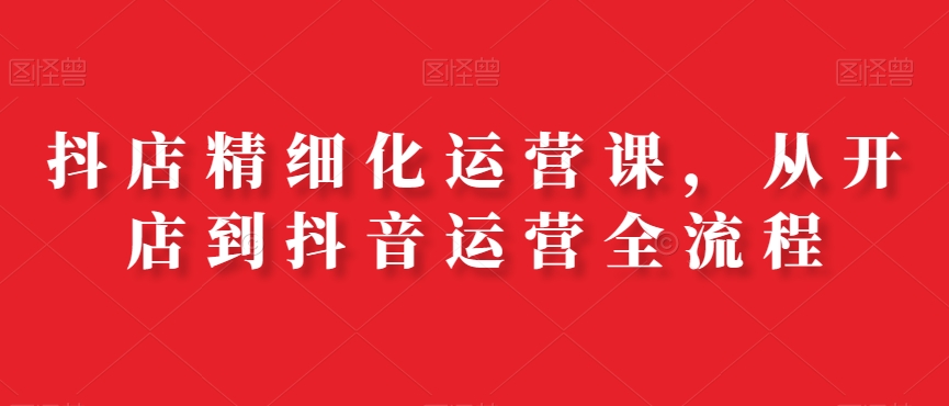 抖店精细化运营课，从开店到抖音运营全流程网赚库-项目库-轻创网-中创网-福缘网-冒泡网-资源之家-魔方项目库网赚库