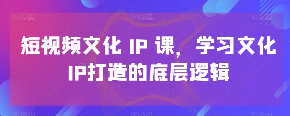 短视频文化IP课，学习文化IP打造的底层逻辑网赚库-项目库-轻创网-中创网-福缘网-冒泡网-资源之家-魔方项目库网赚库