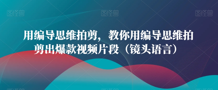 用编导思维拍剪，教你用编导思维拍剪出爆款视频片段（镜头语言）网赚库-项目库-轻创网-中创网-福缘网-冒泡网-资源之家-魔方项目库网赚库