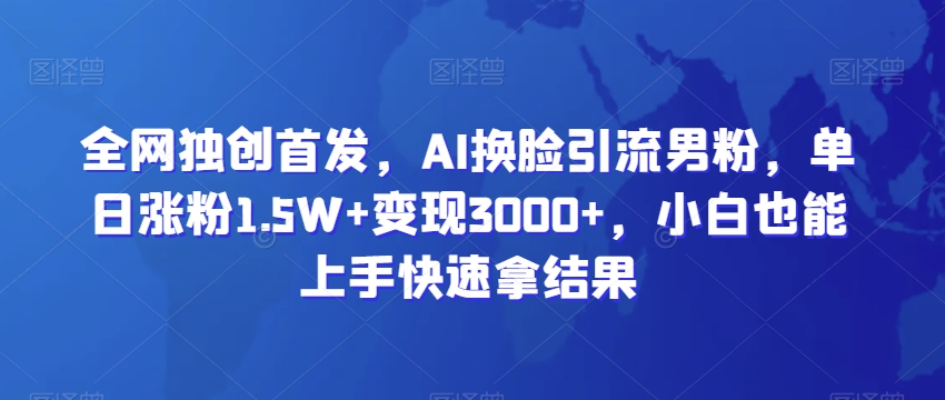 全网独创首发，AI换脸引流男粉，单日涨粉1.5W+变现3000+，小白也能上手快速拿结果网赚库-项目库-轻创网-中创网-福缘网-冒泡网-资源之家-魔方项目库网赚库