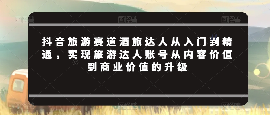 抖音旅游赛道酒旅达人从入门到精通，实现旅游达人账号从内容价值到商业价值的升级网赚库-项目库-轻创网-中创网-福缘网-冒泡网-资源之家-魔方项目库网赚库