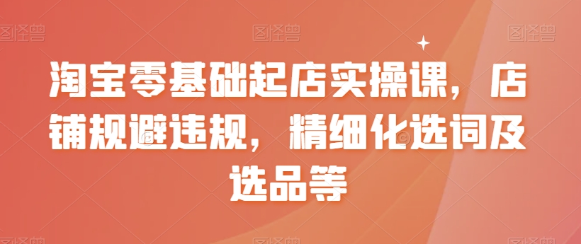 淘宝零基础起店实操课，店铺规避违规，精细化选词及选品等网赚库-项目库-轻创网-中创网-福缘网-冒泡网-资源之家-魔方项目库网赚库