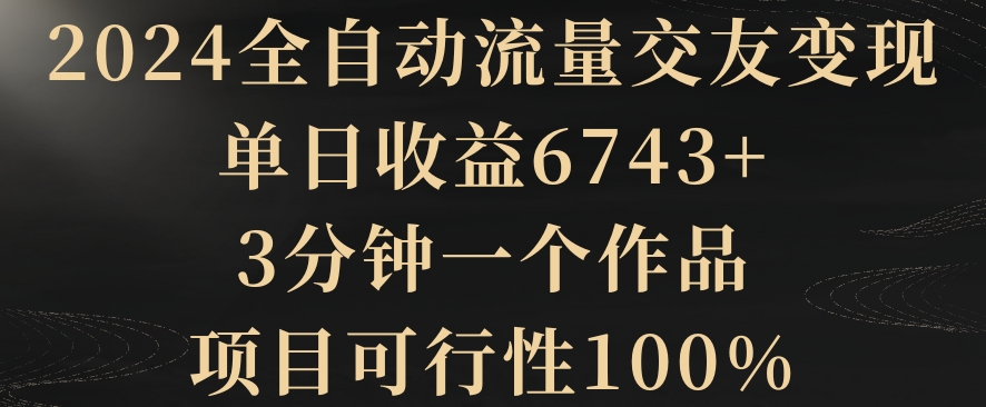 2024全自动流量交友变现，单日收益6743+，3分钟一个作品，项目可行性100%网赚库-项目库-轻创网-中创网-福缘网-冒泡网-资源之家-魔方项目库网赚库