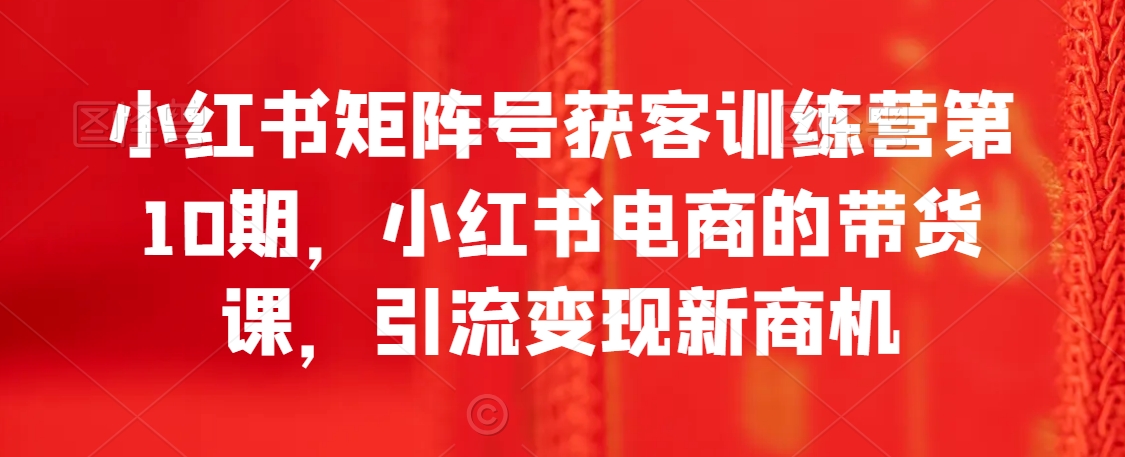 小红书矩阵号获客训练营第10期，小红书电商的带货课，引流变现新商机网赚库-项目库-轻创网-中创网-福缘网-冒泡网-资源之家-魔方项目库网赚库