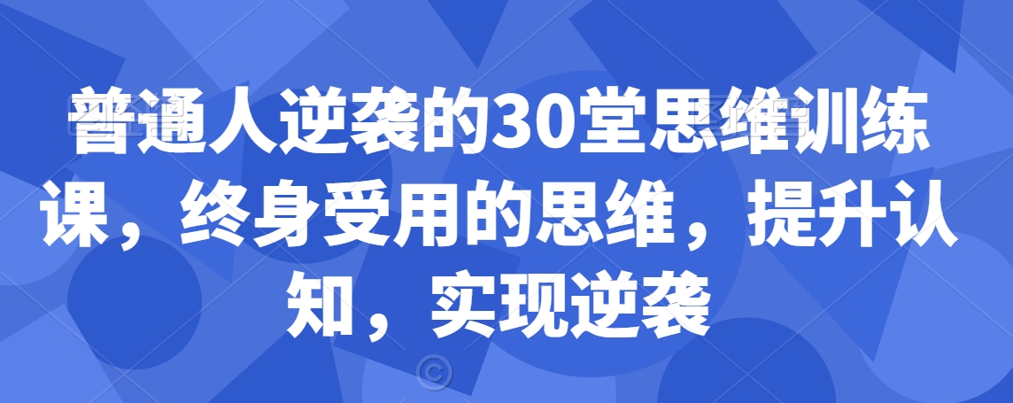 普通人逆袭的30堂思维训练课，​终身受用的思维，提升认知，实现逆袭网赚库-项目库-轻创网-中创网-福缘网-冒泡网-资源之家-魔方项目库网赚库