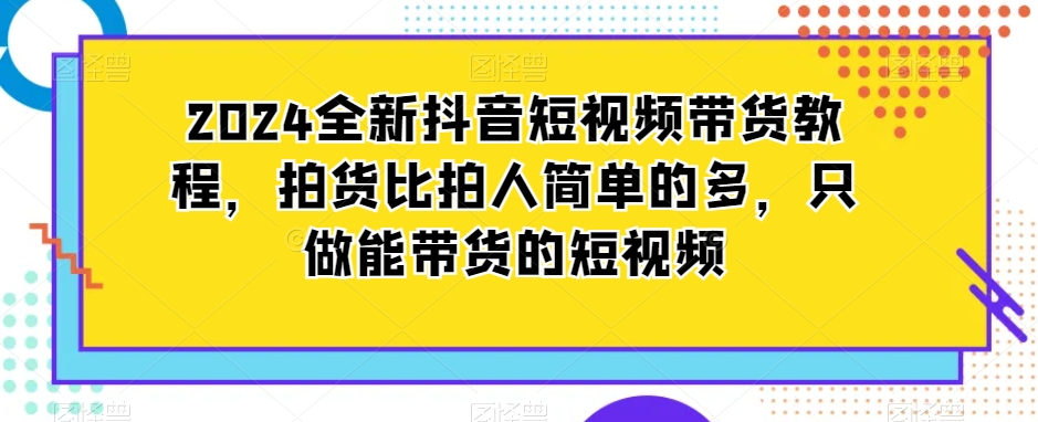 2024全新抖音短视频带货教程，拍货比拍人简单的多，只做能带货的短视频网赚库-项目库-轻创网-中创网-福缘网-冒泡网-资源之家-魔方项目库网赚库