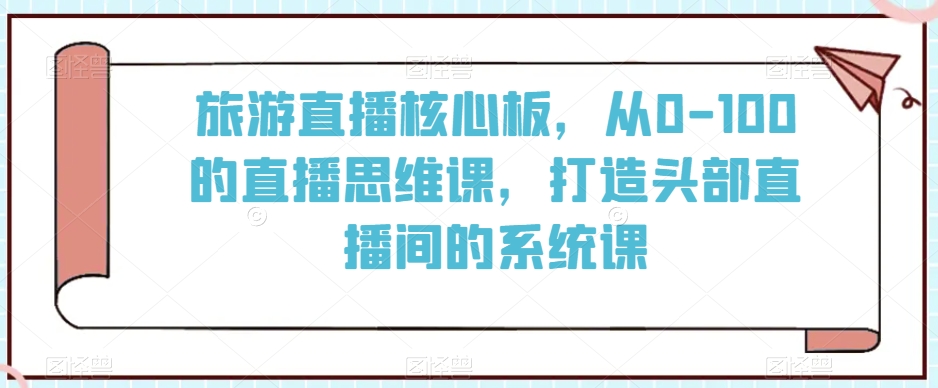 旅游直播核心板，从0-100的直播思维课，打造头部直播间的系统课网赚库-项目库-轻创网-中创网-福缘网-冒泡网-资源之家-魔方项目库网赚库