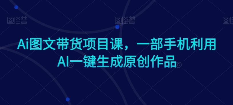 Ai图文带货项目课，一部手机利用AI一键生成原创作品网赚库-项目库-轻创网-中创网-福缘网-冒泡网-资源之家-魔方项目库网赚库