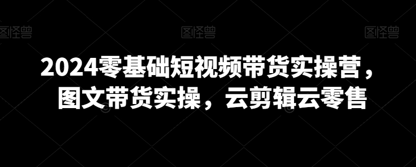 2024零基础短视频带货实操营，图文带货实操，云剪辑云零售网赚库-项目库-轻创网-中创网-福缘网-冒泡网-资源之家-魔方项目库网赚库