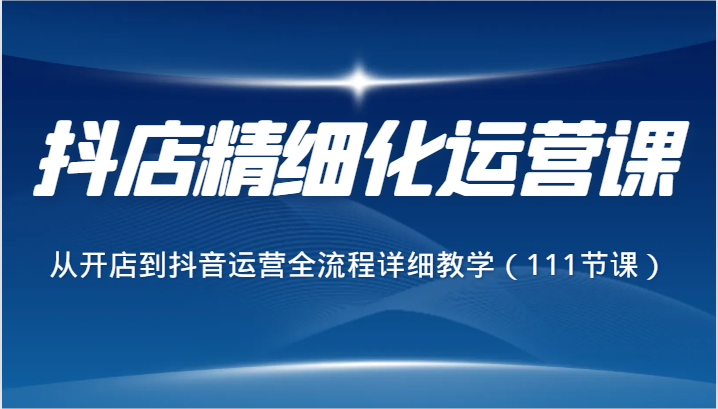 抖店精细化运营课，从开店到抖音运营全流程详细教学（111节课）网赚库-项目库-轻创网-中创网-福缘网-冒泡网-资源之家-魔方项目库网赚库
