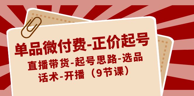 单品微付费正价起号：直播带货-起号思路-选品-话术-开播（9节课）网赚库-项目库-轻创网-中创网-福缘网-冒泡网-资源之家-魔方项目库网赚库