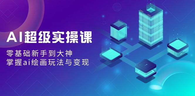 AI超级实操课：零基础新手到大神，掌握ai绘画玩法与变现网赚库-项目库-轻创网-中创网-福缘网-冒泡网-资源之家-魔方项目库网赚库
