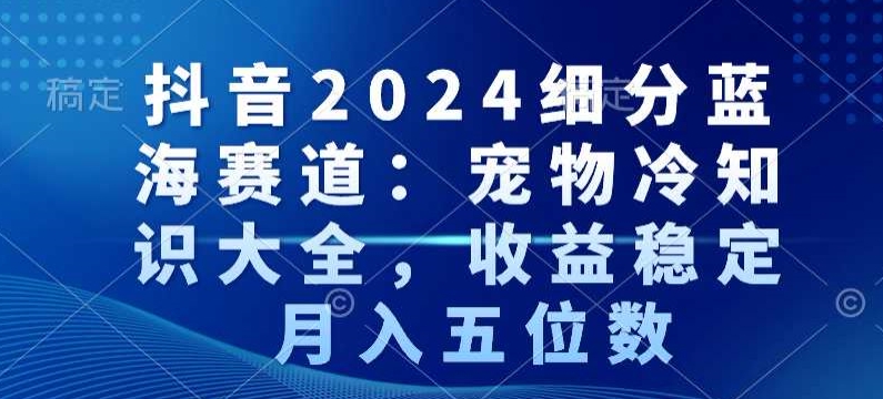 抖音2024细分蓝海赛道：宠物冷知识大全，收益稳定，月入五位数网赚库-项目库-轻创网-中创网-福缘网-冒泡网-资源之家-魔方项目库网赚库