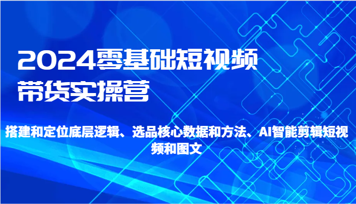 2024零基础短视频带货实操营-搭建和定位底层逻辑、选品核心数据和方法、AI智能剪辑网赚库-项目库-轻创网-中创网-福缘网-冒泡网-资源之家-魔方项目库网赚库