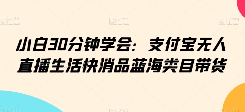 小白30分钟学会：支付宝无人直播生活快消品蓝海类目带货网赚库-项目库-轻创网-中创网-福缘网-冒泡网-资源之家-魔方项目库网赚库