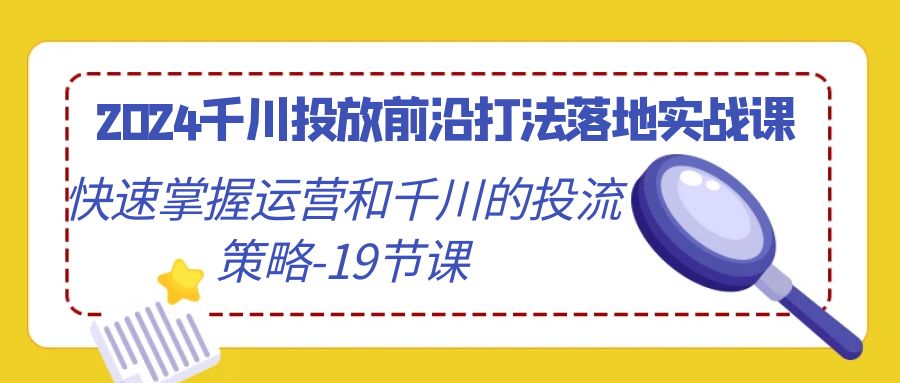 2024千川投放前沿打法落地实战课，快速掌握运营和千川的投流策略（19节课）网赚库-项目库-轻创网-中创网-福缘网-冒泡网-资源之家-魔方项目库网赚库
