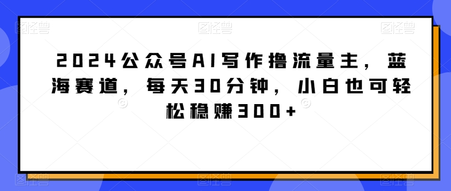 2024公众号AI写作撸流量主，蓝海赛道，每天30分钟，小白也可轻松稳赚300+网赚库-项目库-轻创网-中创网-福缘网-冒泡网-资源之家-魔方项目库网赚库