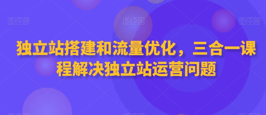 独立站搭建和流量优化，三合一课程解决独立站运营问题网赚库-项目库-轻创网-中创网-福缘网-冒泡网-资源之家-魔方项目库网赚库