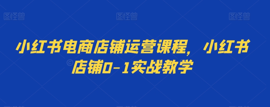 小红书电商店铺运营课程，小红书店铺0-1实战教学网赚库-项目库-轻创网-中创网-福缘网-冒泡网-资源之家-魔方项目库网赚库
