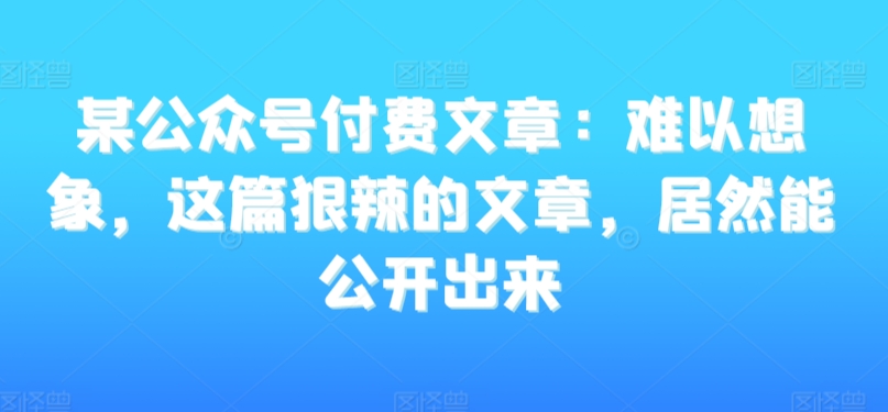 某公众号付费文章：难以想象，这篇狠辣的文章，居然能公开出来网赚库-项目库-轻创网-中创网-福缘网-冒泡网-资源之家-魔方项目库网赚库