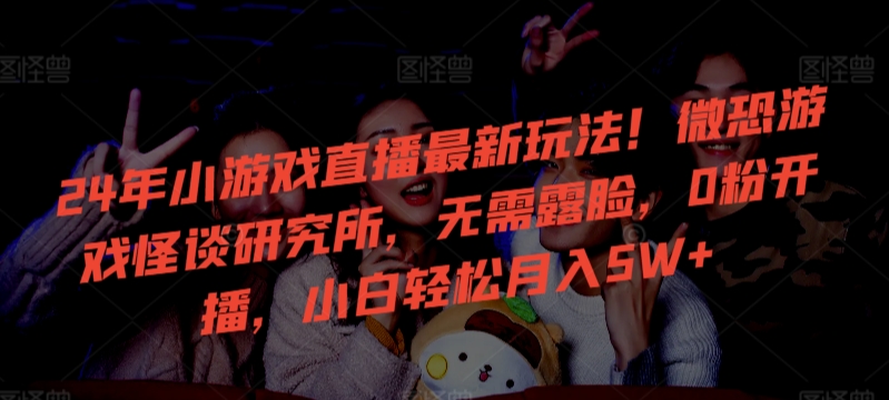 24年小游戏直播最新玩法！微恐游戏怪谈研究所，无需露脸，0粉开播，小白轻松月入5W+网赚库-项目库-轻创网-中创网-福缘网-冒泡网-资源之家-魔方项目库网赚库