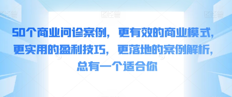 50个商业问诊案例，更有效的商业模式，更实用的盈利技巧，更落地的案例解析，总有一个适合你网赚库-项目库-轻创网-中创网-福缘网-冒泡网-资源之家-魔方项目库网赚库