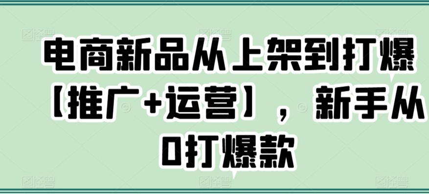 电商新品从上架到打爆【推广+运营】，新手从0打爆款网赚库-项目库-轻创网-中创网-福缘网-冒泡网-资源之家-魔方项目库网赚库