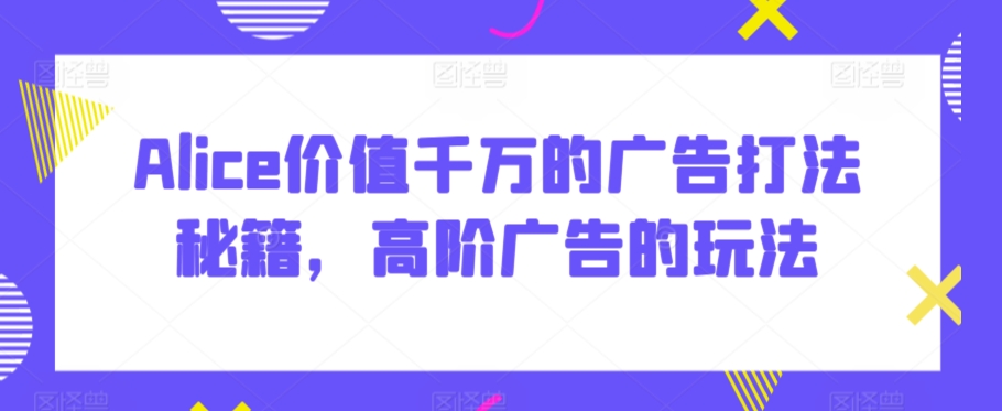 Alice价值千万的广告打法秘籍，高阶广告的玩法网赚库-项目库-轻创网-中创网-福缘网-冒泡网-资源之家-魔方项目库网赚库