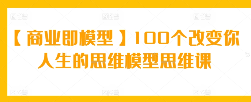 【商业即模型】100个改变你人生的思维模型思维课网赚库-项目库-轻创网-中创网-福缘网-冒泡网-资源之家-魔方项目库网赚库