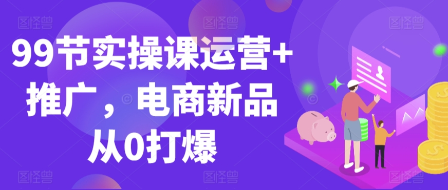 99节实操课运营+推广，电商新品从0打爆网赚库-项目库-轻创网-中创网-福缘网-冒泡网-资源之家-魔方项目库网赚库