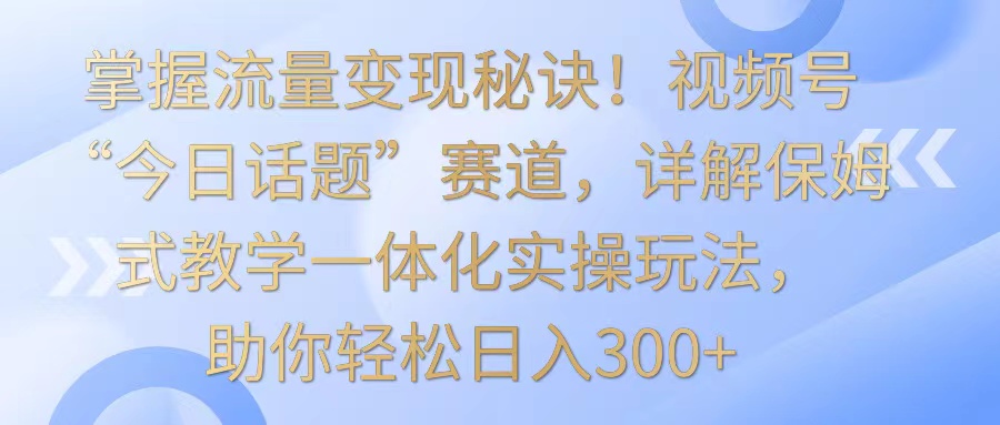 掌握流量变现秘诀！视频号“今日话题”赛道，详解保姆式教学一体化实操玩法，日入300+网赚库-项目库-轻创网-中创网-福缘网-冒泡网-资源之家-魔方项目库网赚库