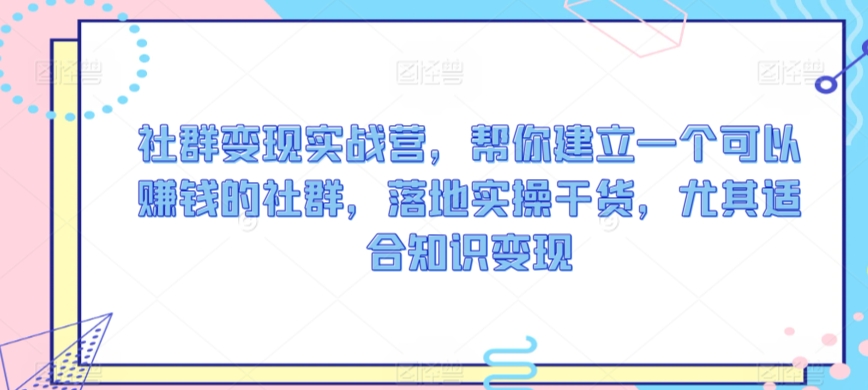 社群变现实战营，帮你建立一个可以赚钱的社群，落地实操干货，尤其适合知识变现网赚库-项目库-轻创网-中创网-福缘网-冒泡网-资源之家-魔方项目库网赚库
