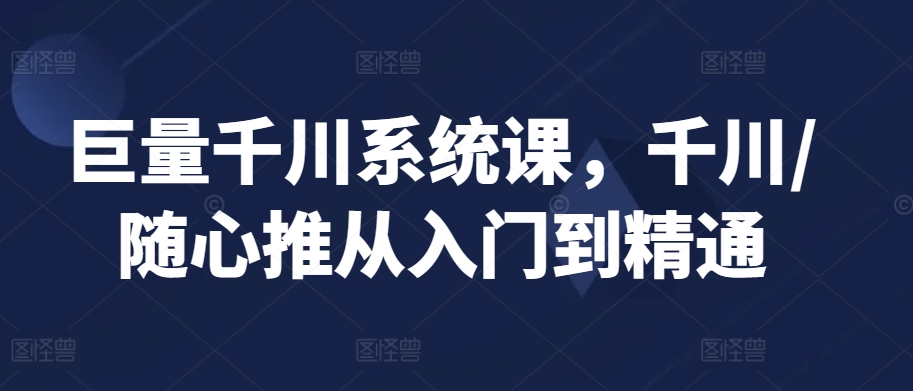 巨量千川系统课，千川/随心推从入门到精通网赚库-项目库-轻创网-中创网-福缘网-冒泡网-资源之家-魔方项目库网赚库