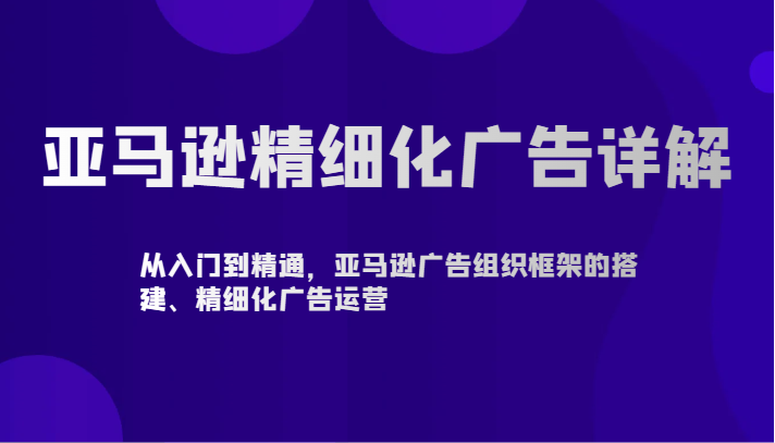 亚马逊精细化广告详解-从入门到精通，亚马逊广告组织框架的搭建、精细化广告运营网赚库-项目库-轻创网-中创网-福缘网-冒泡网-资源之家-魔方项目库网赚库