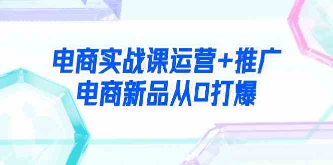 （9313期）电商实战课运营+推广，电商新品从0打爆（99节视频课）网赚库-项目库-轻创网-中创网-福缘网-冒泡网-资源之家-魔方项目库网赚库