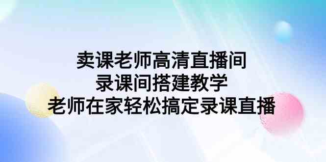 （9314期）卖课老师高清直播间 录课间搭建教学，老师在家轻松搞定录课直播网赚库-项目库-轻创网-中创网-福缘网-冒泡网-资源之家-魔方项目库网赚库