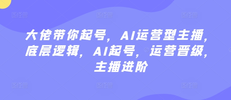 大佬带你起号，AI运营型主播，底层逻辑，AI起号，运营晋级，主播进阶网赚库-项目库-轻创网-中创网-福缘网-冒泡网-资源之家-魔方项目库网赚库