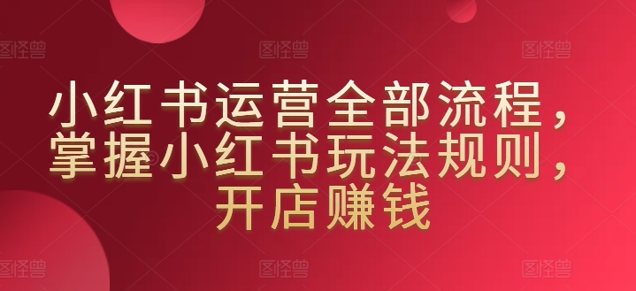 小红书运营全部流程，掌握小红书玩法规则，开店赚钱网赚库-项目库-轻创网-中创网-福缘网-冒泡网-资源之家-魔方项目库网赚库