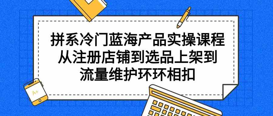 （9527期）拼系冷门蓝海产品实操课程，从注册店铺到选品上架到流量维护环环相扣网赚库-项目库-轻创网-中创网-福缘网-冒泡网-资源之家-魔方项目库网赚库