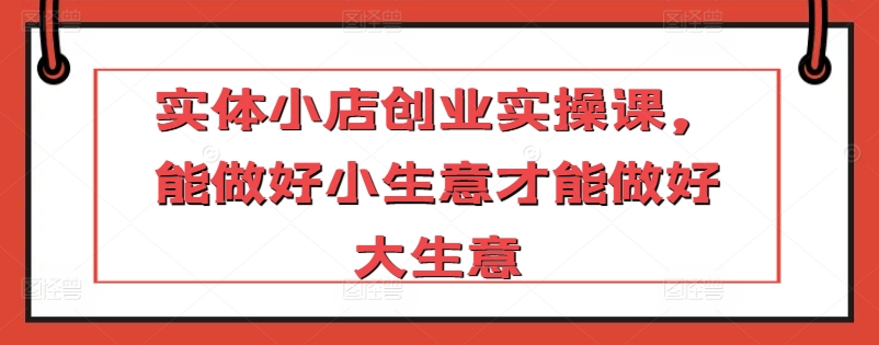 实体小店创业实操课，能做好小生意才能做好大生意网赚库-项目库-轻创网-中创网-福缘网-冒泡网-资源之家-魔方项目库网赚库