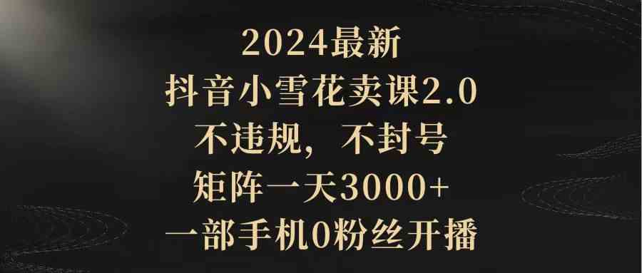 （9639期）2024最新抖音小雪花卖课2.0 不违规 不封号 矩阵一天3000+一部手机0粉丝开播网赚库-项目库-轻创网-中创网-福缘网-冒泡网-资源之家-魔方项目库网赚库