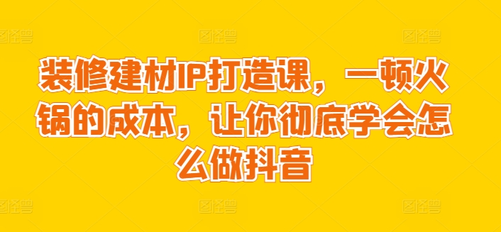装修建材IP打造课，一顿火锅的成本，让你彻底学会怎么做抖音网赚库-项目库-轻创网-中创网-福缘网-冒泡网-资源之家-魔方项目库网赚库