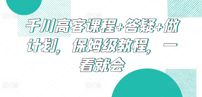 千川高客课程+答疑+做计划，保姆级教程，一看就会网赚库-项目库-轻创网-中创网-福缘网-冒泡网-资源之家-魔方项目库网赚库