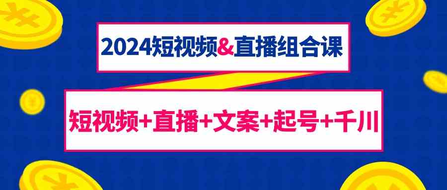 2024短视频&直播组合课：短视频+直播+文案+起号+千川（67节课）网赚库-项目库-轻创网-中创网-福缘网-冒泡网-资源之家-魔方项目库网赚库