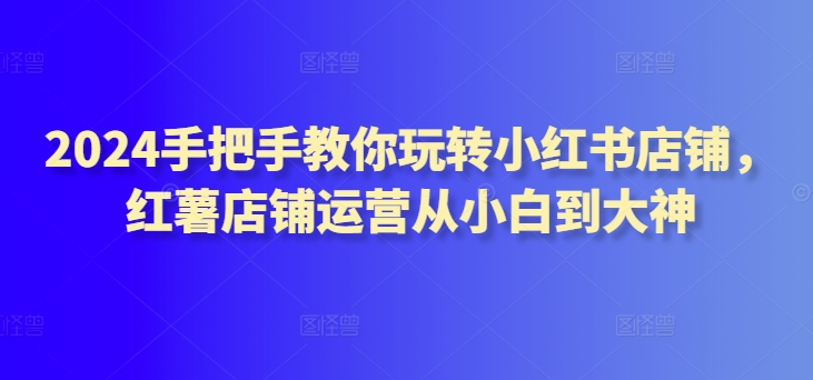 2024手把手教你玩转小红书店铺，红薯店铺运营从小白到大神网赚库-项目库-轻创网-中创网-福缘网-冒泡网-资源之家-魔方项目库网赚库