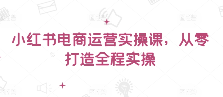 小红书电商运营实操课，​从零打造全程实操网赚库-项目库-轻创网-中创网-福缘网-冒泡网-资源之家-魔方项目库网赚库