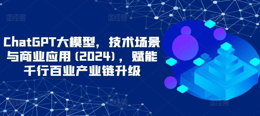 ChatGPT大模型，技术场景与商业应用(2024)，赋能千行百业产业链升级网赚库-项目库-轻创网-中创网-福缘网-冒泡网-资源之家-魔方项目库网赚库