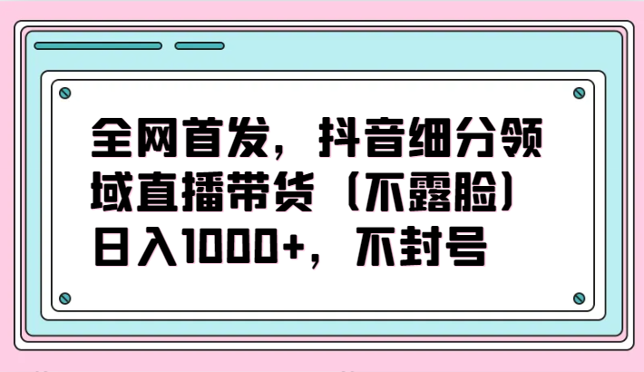 全网首发，抖音细分领域直播带货（不露脸）项目，日入1000+，不封号网赚库-项目库-轻创网-中创网-福缘网-冒泡网-资源之家-魔方项目库网赚库