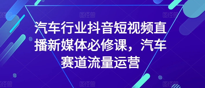 汽车行业抖音短视频直播新媒体必修课，汽车赛道流量运营网赚库-项目库-轻创网-中创网-福缘网-冒泡网-资源之家-魔方项目库网赚库